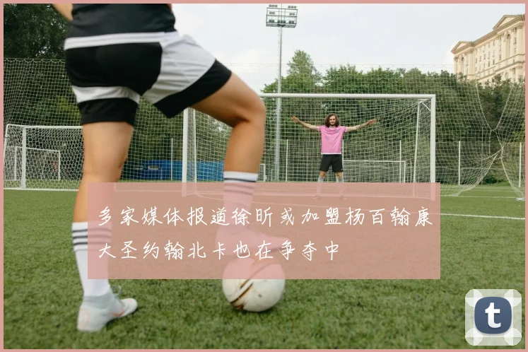 多家媒体报道徐昕或加盟杨百翰康大圣约翰北卡也在争夺中