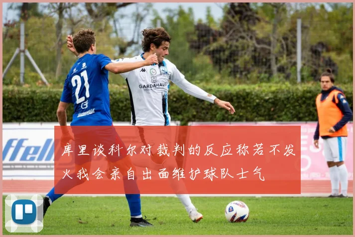 库里谈科尔对裁判的反应称若不发火我会亲自出面维护球队士气